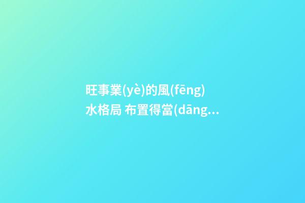旺事業(yè)的風(fēng)水格局 布置得當(dāng)多有助益